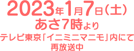 2023年1月7日（土）あさ7時よりテレビ東京「イニミニマニモ」内にて再放送中